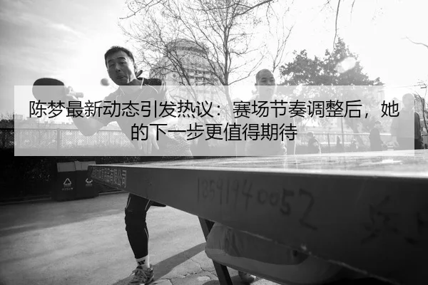 陈梦最新动态引发热议：赛场节奏调整后，她的下一步更值得期待
