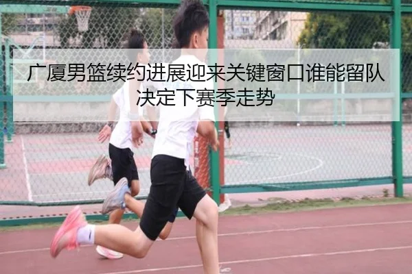 广厦男篮续约进展迎来关键窗口谁能留队决定下赛季走势 - kaiyundianzi